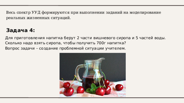 Весь спектр УУД формируются при выполнении заданий на моделирование реальных жизненных ситуаций.   Задача 4: Для приготовления напитка берут 2 части вишневого сиропа и 5 частей воды. Сколько надо взять сиропа, чтобы получить 700г напитка? Вопрос задачи – создание проблемной ситуации учителем. 