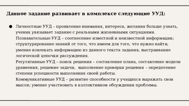 Данное задание развивает в комплексе следующие УУД: Личностные УУД – проявление внимания, интереса, желания больше узнать, ученик увязывает задание с реальными жизненными ситуациями.  Познавательные УУД – соотнесение известной и неизвестной информации; структурирование знаний от того, что имеем для того, что нужно найти, умение извлекать информацию из данного текста задания, выстраивание логической цепочки рассуждения.  Регулятивные УУД – поиск решения – составление плана, составление модели уравнения, решение задачи, выполнение проверки решения – определение степени успешности выполнения своей работы.  Коммуникативные УУД – развитие способности у учащихся выражать свои мысли; умение участвовать в коллективном обсуждении проблемы. 