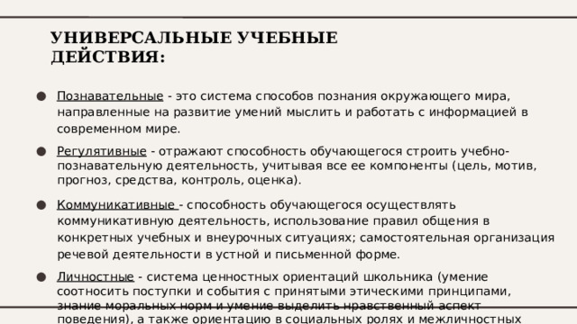 УНИВЕРСАЛЬНЫЕ УЧЕБНЫЕ ДЕЙСТВИЯ: Познавательные - это система способов познания окружающего мира, направленные на развитие умений мыслить и работать с информацией в современном мире. Регулятивные - отражают способность обучающегося строить учебно-познавательную деятельность, учитывая все ее компоненты (цель, мотив, прогноз, средства, контроль, оценка). Коммуникативные - способность обучающегося осуществлять коммуникативную деятельность, использование правил общения в конкретных учебных и внеурочных ситуациях; самостоятельная организация речевой деятельности в устной и письменной форме. Личностные - система ценностных ориентаций школьника (умение соотносить поступки и события с принятыми этическими принципами, знание моральных норм и умение выделить нравственный аспект поведения), а также ориентацию в социальных ролях и межличностных отношениях. 