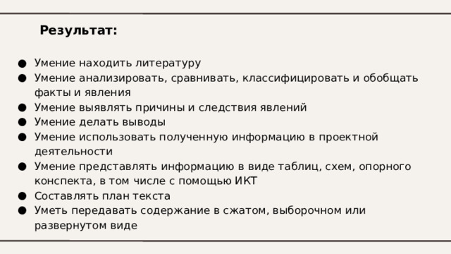 Результат: Умение находить литературу Умение анализировать, сравнивать, классифицировать и обобщать факты и явления Умение выявлять причины и следствия явлений Умение делать выводы Умение использовать полученную информацию в проектной деятельности Умение представлять информацию в виде таблиц, схем, опорного конспекта, в том числе с помощью ИКТ Составлять план текста Уметь передавать содержание в сжатом, выборочном или развернутом виде 