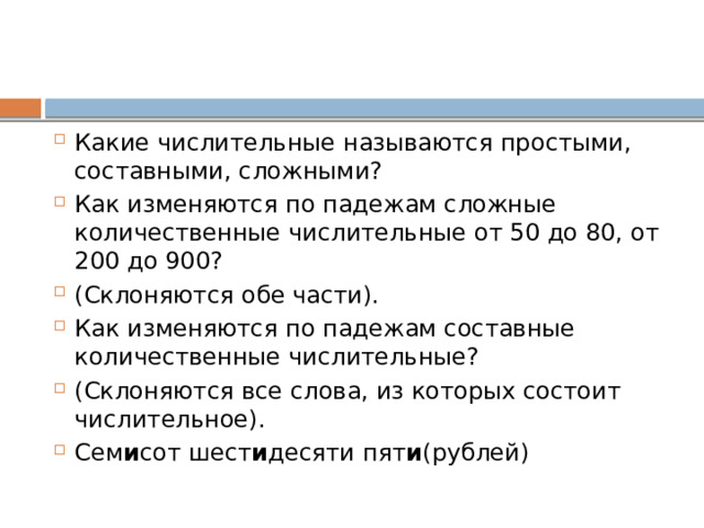 Какие числительные называются простыми, составными, сложными? Как изменяются по падежам сложные количественные числительные от 50 до 80, от 200 до 900? (Склоняются обе части). Как изменяются по падежам составные количественные числительные? (Склоняются все слова, из которых состоит числительное). Сем и сот шест и десяти пят и (рублей) 