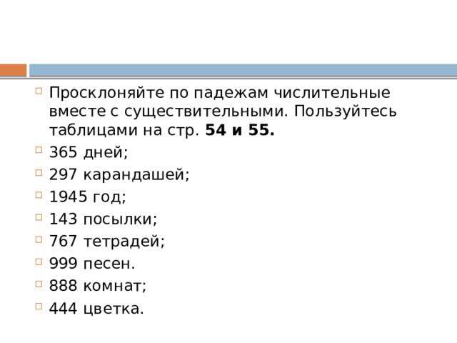 Просклоняйте по падежам числительные вместе с существительными. Пользуйтесь таблицами на стр. 54 и 55. 365 дней; 297 карандашей; 1945 год; 143 посылки; 767 тетрадей; 999 песен. 888 комнат; 444 цветка. 