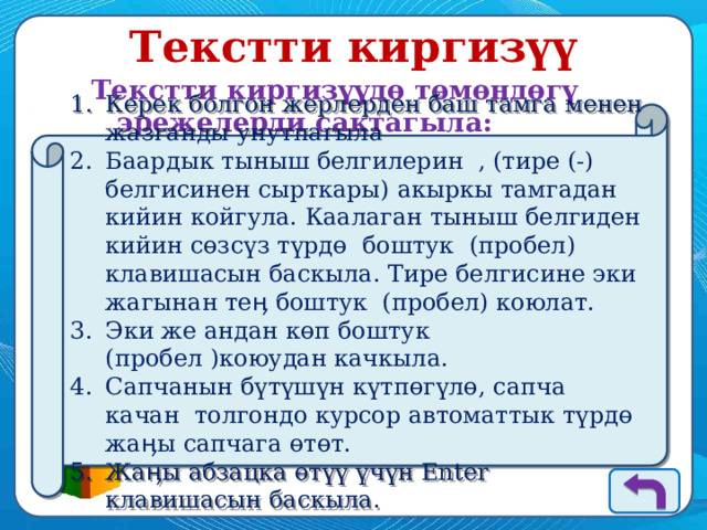 Текстти киргизүү Текстти киргизүүдө төмөндөгү эрежелерди сактагыла: Керек болгон жерлерден баш тамга менен жазганды унутпагыла Баардык тыныш белгилерин , (тире (-) белгисинен сырткары) акыркы тамгадан кийин койгула. Каалаган тыныш белгиден кийин сөзсүз түрдө боштук (пробел) клавишасын баскыла. Тире белгисине эки жагынан теӊ боштук (пробел) коюлат. Эки же андан көп боштук (пробел )коюудан качкыла. Сапчанын бүтүшүн күтпөгүлө, сапча качан толгондо курсор автоматтык түрдө жаӊы сапчага өтөт. Жаӊы абзацка өтүү үчүн Enter клавишасын баскыла. 
