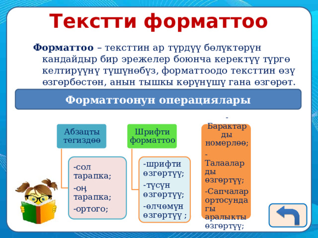 Текстти форматтоо Форматтоо – тексттин ар түрдүү бөлүктөрүн кандайдыр бир эрежелер боюнча керектүү түргө келтирүүнү түшүнөбүз, форматтоодо тексттин өзү өзгөрбөстөн, анын тышкы көрүнүшү гана өзгөрөт. Форматтоонун операциялары Шрифти форматтоо Абзацты тегиздөө -Барактарды номерлөө; -Талааларды өзгөртүү; -Сапчалар ортосундагы аралыкты өзгөртүү; -шрифти өзгөртүү; -сол тарапка; -түсүн өзгөртүү; -оӊ тарапка; -ортого; -өлчөмүн өзгөртүү ; 
