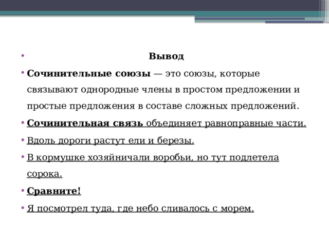  Вывод Сочинительные союзы  — это союзы, которые связывают однородные члены в простом предложении и простые предложения в составе сложных предложений.  Сочинительная связь  объединяет равноправные части. Вдоль дороги растут ели и березы. В кормушке хозяйничали воробьи, но тут подлетела сорока. Сравните! Я посмотрел туда, где небо сливалось с морем. 