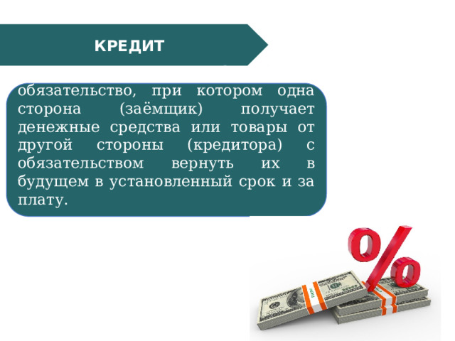 КРЕДИТ Кредит — это финансовое обязательство, при котором одна сторона (заёмщик) получает денежные средства или товары от другой стороны (кредитора) с обязательством вернуть их в будущем в установленный срок и за плату. 
