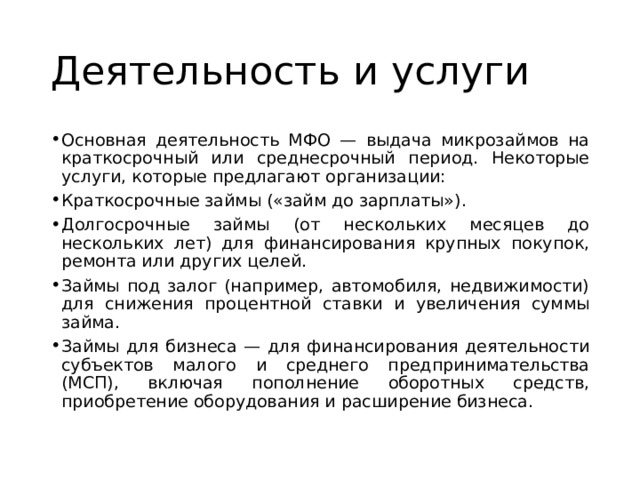 Деятельность и услуги Основная деятельность МФО — выдача микрозаймов на краткосрочный или среднесрочный период. Некоторые услуги, которые предлагают организации: Краткосрочные займы («займ до зарплаты»). Долгосрочные займы (от нескольких месяцев до нескольких лет) для финансирования крупных покупок, ремонта или других целей. Займы под залог (например, автомобиля, недвижимости) для снижения процентной ставки и увеличения суммы займа. Займы для бизнеса — для финансирования деятельности субъектов малого и среднего предпринимательства (МСП), включая пополнение оборотных средств, приобретение оборудования и расширение бизнеса. 