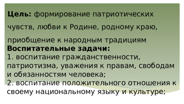 Цель: формирование патриотических чувств, любви к Родине, родному краю, приобщение к народным традициям Воспитательные задачи: 1. воспитание гражданственности, патриотизма, уважения к правам, свободам и обязанностям человека; 2. воспитание положительного отношения к своему национальному языку и культуре; 