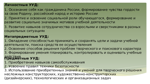 Личностные УУД: 1. Осознание себя как гражданина России, формирование чувства гордости за свою Родину, российский народ и историю России 2. Принятие и освоение социальной роли обучающегося, формирование и развитие социально значимых мотивов учебной деятельности 3. Развитие навыков сотрудничества со взрослыми и сверстниками в разных социальных ситуациях Метапредметные УУД: 1. Овладение способностью принимать и сохранять цели и задачи учебной деятельности, поиска средств ее осуществления 2. Освоение способов решения проблем творческого и поискового характера 3. Формирование умения планировать, контролировать и оценивать учебные действия Предметные УУД: 1. Приобретение навыков самообслуживания 2. Усвоение правил техники безопасности 3. Использование приобретенных знаний и умений для творческого решения несложных конструкторских, художественно-конструкторских (дизайнерских), технологических и организационных задач 