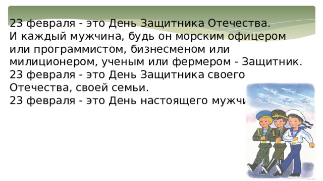 23 февраля - это День Защитника Отечества. И каждый мужчина, будь он морским офицером или программистом, бизнесменом или милиционером, ученым или фермером - Защитник. 23 февраля - это День Защитника своего Отечества, своей семьи. 23 февраля - это День настоящего мужчины 