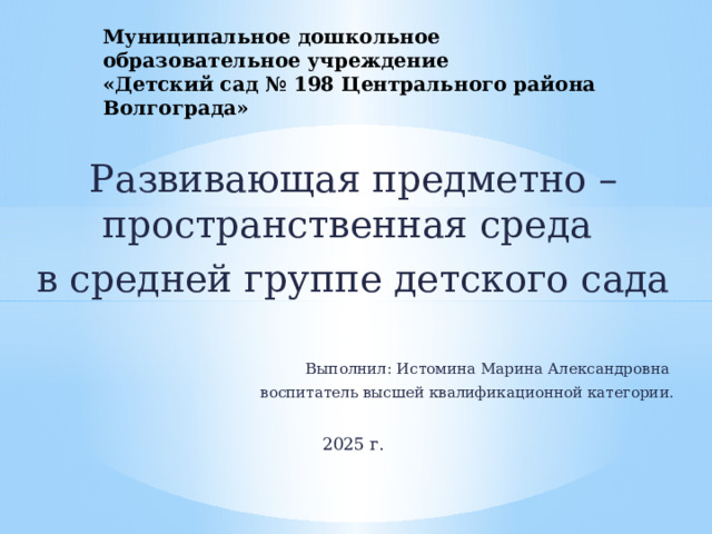 Муниципальное дошкольное образовательное учреждение  «Детский сад № 198 Центрального района Волгограда» Развивающая предметно – пространственная среда в средней группе детского сада Выполнил: Истомина Марина Александровна воспитатель высшей квалификационной категории. 2025 г. 