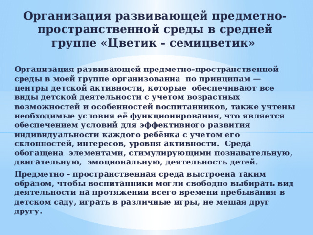 Организация развивающей предметно-пространственной среды в средней группе «Цветик - семицветик»  Организация развивающей предметно-пространственной среды в моей группе организованна по принципам — центры детской активности, которые обеспечивают все виды детской деятельности с учетом возрастных возможностей и особенностей воспитанников, также учтены необходимые условия её функционирования, что является обеспечением условий для эффективного развития индивидуальности каждого ребёнка с учетом его склонностей, интересов, уровня активности. Среда обогащена элементами, стимулирующими познавательную, двигательную, эмоциональную, деятельность детей. Предмeтно - пространственная среда выстроена таким образом, чтобы воспитанники могли свободно выбирать вид деятельности на протяжении всего времени пребывания в детском саду, играть в различные игры, не мешая друг другу. 