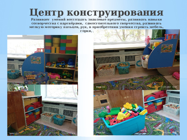 Центр конструирования  Развивает умений воссоздать знакомые предметы, развивать навыки сотворчества с партнёрами, самостоятельного творчества, развивать мелкую моторику пальцев, рук, в приобретении умения строить мебель, горки, дома и т.д.    