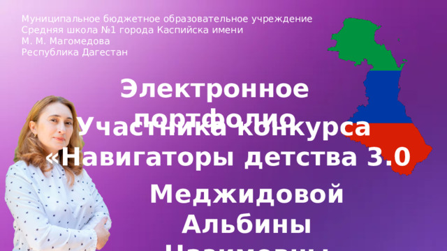 Муниципальное бюджетное образовательное учреждение Средняя школа №1 города Каспийска имени М. М. Магомедова Республика Дагестан Электронное портфолио Участника конкурса  «Навигаторы детства 3.0 Меджидовой Альбины Назимовны 