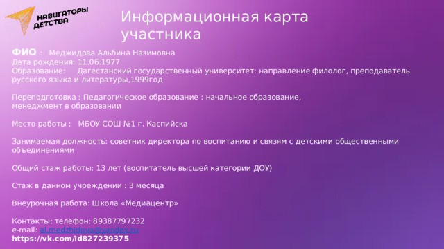 Информационная карта участника ФИО  : Меджидова Альбина Назимовна Дата рождения: 11.06.1977 Образование: Дагестанский государственный университет: направление филолог, преподаватель русского языка и литературы,1999год Переподготовка : Педагогическое образование : начальное образование, менеджмент в образовании Место работы : МБОУ СОШ №1 г. Каспийска Занимаемая должность: советник директора по воспитанию и связям с детскими общественными объединениями Общий стаж работы: 13 лет (воспитатель высшей категории ДОУ) Стаж в данном учреждении : 3 месяца Внеурочная работа: Школа «Медиацентр» Контакты: телефон: 89387797232 e-mail: al.medzhidova@yandex.ru https://vk.com/id827239375 