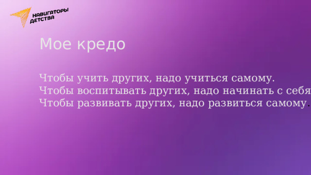 Мое кредо Чтобы учить других, надо учиться самому. Чтобы воспитывать других, надо начинать с себя. Чтобы развивать других, надо развиться самому . 