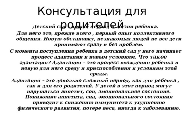 Консультация для родителей Детский сад – новый период в жизни ребенка. Для него это, прежде всего , первый опыт коллективного общения. Новую обстановку, незнакомых людей не все дети принимают сразу и без проблем. С момента поступления ребенка в детский сад у него начинает процесс адаптации к новым условиям. Что такое адаптация? Адаптация – это процесс вхождения ребенка в новую для него среду и приспособления к условиям этой среды. Адаптация – это довольно сложный период, как для ребенка , так и для его родителей. У детей в этот период могут нарушаться аппетит, сон, эмоциональное состояние. Понижение аппетита, сна, эмоционального состояния приводит к снижению иммунитета к ухудшению физического развития, потере веса, иногда к заболеванию. 