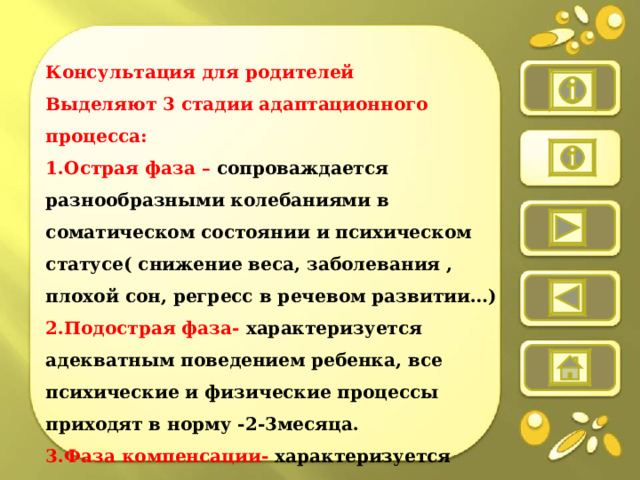  Консультация для родителей Выделяют 3 стадии адаптационного процесса: 1.Острая фаза – сопроваждается разнообразными колебаниями в соматическом состоянии и психическом статусе( снижение веса, заболевания , плохой сон, регресс в речевом развитии…) 2.Подострая фаза- характеризуется адекватным поведением ребенка, все психические и физические процессы приходят в норму -2-3месяца. 3.Фаза компенсации- характеризуется убыстрением темпа развития.   