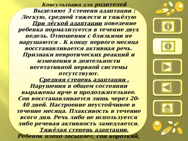 Консультация для родителей Выделяют 3 степени адаптации : Легкую, средней тяжести и тяжёлую При лёгкой адаптации поведение ребенка нормализуется в течение двух недель. Отношения с близкими не нарушаются . К концу первого месяца восстанавливается активная речь. Признаки невротических реакций и изменения в деятельности вегетативной нервной системы отсутствуют. Средняя степень адаптации . Нарушения в общем состоянии выражены ярче и продолжительнее. Сон восстанавливается лишь через 20-40 дней. Настроение неустойчивое в течение месяца. Плаксивость в течение всего дня. Речь либо не используется либо речевая активность замедляется. Тяжёлая степень адаптации. Ребенок плохо засыпает, сон короткий, плачет во сне, просыпается со слезами. Ребёнок много и длительно реакции нормализуются к 60-му дню пребывания в ДОУ.  