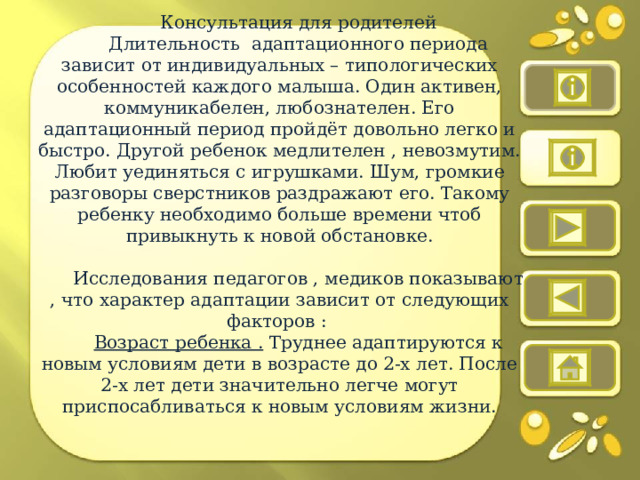 Консультация для родителей Длительность адаптационного периода зависит от индивидуальных – типологических особенностей каждого малыша. Один активен, коммуникабелен, любознателен. Его адаптационный период пройдёт довольно легко и быстро. Другой ребенок медлителен , невозмутим. Любит уединяться с игрушками. Шум, громкие разговоры сверстников раздражают его. Такому ребенку необходимо больше времени чтоб привыкнуть к новой обстановке. Исследования педагогов , медиков показывают , что характер адаптации зависит от следующих факторов : Возраст ребенка . Труднее адаптируются к новым условиям дети в возрасте до 2-х лет. После 2-х лет дети значительно легче могут приспосабливаться к новым условиям жизни. 