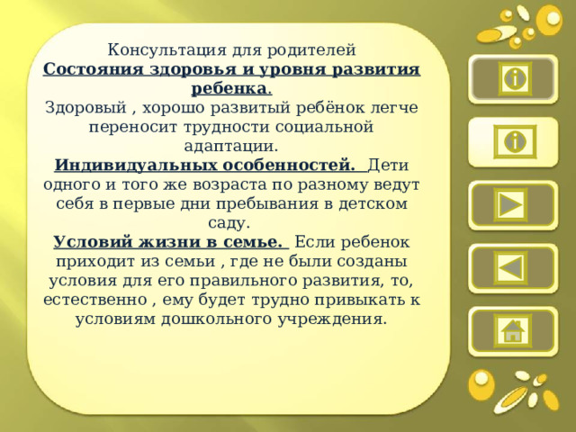 Консультация для родителей Состояния здоровья и уровня развития ребенка . Здоровый , хорошо развитый ребёнок легче переносит трудности социальной адаптации. Индивидуальных особенностей. Дети одного и того же возраста по разному ведут себя в первые дни пребывания в детском саду. Условий жизни в семье. Если ребенок приходит из семьи , где не были созданы условия для его правильного развития, то, естественно , ему будет трудно привыкать к условиям дошкольного учреждения.     