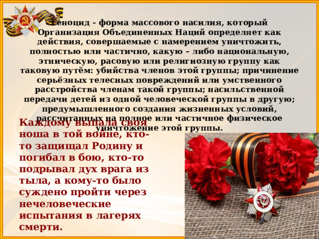Геноцид - форма массового насилия, который Организация Объединенных Наций определяет как действия, совершаемые с намерением уничтожить, полностью или частично, какую – либо национальную, этническую, расовую или религиозную группу как таковую путём: убийства членов этой группы; причинение серьёзных телесных повреждений или умственного расстройства членам такой группы; насильственной передачи детей из одной человеческой группы в другую; предумышленного создания жизненных условий, рассчитанных на полное или частичное физическое уничтожение этой группы.     Каждому выпала своя ноша в той войне, кто-то защищал Родину и погибал в бою, кто-то подрывал дух врага из тыла, а кому-то было суждено пройти через нечеловеческие испытания в лагерях смерти. 