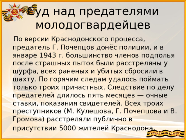 Суд над предателями молодогвардейцев  По версии Краснодонского процесса, предатель Г. Почепцов донёс полиции, и в январе 1943 г. большинство членов подполья после страшных пыток были расстреляны у шурфа, всех раненых и убитых сбросили в шахту. По горячим следам удалось поймать только троих причастных. Следствие по делу предателей длилось пять месяцев — очные ставки, показания свидетелей. Всех троих преступников (М. Кулешова, Г. Почепцова и В. Громова) расстреляли публично в присутствии 5000 жителей Краснодона . 