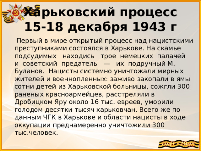 Харьковский процесс 15-18 декабря 1943 г  Первый в мире открытый процесс над нацистскими преступниками состоялся в Харькове. На скамье подсудимых   находись   трое  немецких  палачей  и  советский  предатель   —   их  подручный М. Буланов.  Нацисты системно уничтожали мирных жителей и военнопленных: заживо закопали в ямы сотни детей из Харьковской больницы, сожгли 300 раненых красноармейцев, расстреляли в Дробицком Яру около 16 тыс. евреев, уморили голодом десятки тысяч харьковчан. Всего же по данным ЧГК в Харькове и области нацисты в ходе оккупации преднамеренно уничтожили 300 тыс.человек. 