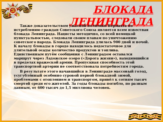БЛОКАДА ЛЕНИНГРАДА  Также доказательством ужасной политики Вермахта по истреблению граждан Советского Союза является всем известная блокада Ленинграда. Нацисты методично, со всей немецкой пунктуальностью, следовали своим планам по уничтожению советского народа. Блокада Ленинграда длилась 900 дней и ночей. К началу блокады в городе находилось недостаточное для длительной осады количество продуктов и топлива. Единственным путём сообщения с Ленинградом оставался маршрут через Ладожское озеро («Дорога жизни»), находившийся в пределах вражеской армии. Пропускная способность этой транспортной артерии не соответствовала потребностям города.  В результате этого начавшийся в Ленинграде массовый голод, усугублённый особенно суровой первой блокадной зимой, проблемами с отоплением и транспортом, привёл к сотням тысяч смертей среди его жителей. За годы блокады погибло, по разным данным, от 600 тысяч до 1,5 миллиона человек.  