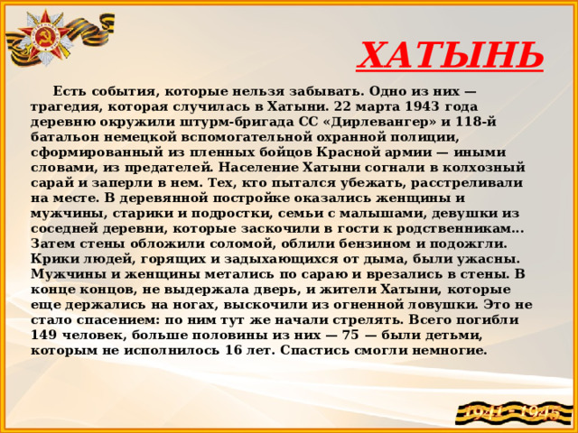 ХАТЫНЬ  Есть события, которые нельзя забывать. Одно из них — трагедия, которая случилась в Хатыни. 22 марта 1943 года деревню окружили штурм-бригада СС «Дирлевангер» и 118-й батальон немецкой вспомогательной охранной полиции, сформированный из пленных бойцов Красной армии — иными словами, из предателей. Население Хатыни согнали в колхозный сарай и заперли в нем. Тех, кто пытался убежать, расстреливали на месте. В деревянной постройке оказались женщины и мужчины, старики и подростки, семьи с малышами, девушки из соседней деревни, которые заскочили в гости к родственникам... Затем стены обложили соломой, облили бензином и подожгли. Крики людей, горящих и задыхающихся от дыма, были ужасны. Мужчины и женщины метались по сараю и врезались в стены. В конце концов, не выдержала дверь, и жители Хатыни, которые еще держались на ногах, выскочили из огненной ловушки. Это не стало спасением: по ним тут же начали стрелять. Всего погибли 149 человек, больше половины из них — 75 — были детьми, которым не исполнилось 16 лет. Спастись смогли немногие. 