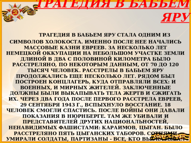 ТРАГЕДИЯ В БАБЬЕМ ЯРУ  ТРАГЕДИЯ В БАБЬЕМ ЯРУ СТАЛА ОДНИМ ИЗ СИМВОЛОВ ХОЛОКОСТА. ИМЕННО ПОСЛЕ НЕЕ НАЧАЛИСЬ МАССОВЫЕ КАЗНИ ЕВРЕЕВ. ЗА НЕСКОЛЬКО ЛЕТ НЕМЕЦКОЙ ОККУПАЦИИ НА НЕБОЛЬШОМ УЧАСТКЕ ЗЕМЛИ ДЛИНОЙ В ДВА С ПОЛОВИНОЙ КИЛОМЕТРА БЫЛО РАССТРЕЛЯНО, ПО НЕКОТОРЫМ ДАННЫМ, ОТ 70 ДО 120 ТЫСЯЧ ЧЕЛОВЕК. РАССТРЕЛЫ В БАБЬЕМ ЯРУ ПРОДОЛЖАЛИСЬ ЕЩЕ НЕСКОЛЬКО ЛЕТ. РЯДОМ БЫЛ ПОСТРОЕН КОНЦЛАГЕРЬ, КУДА ОТПРАВЛЯЛИ ВСЕХ: И ВОЕННЫХ, И МИРНЫХ ЖИТЕЛЕЙ. ЗАКЛЮЧЕННЫЕ ДОЛЖНЫ БЫЛИ ВЫКАПЫВАТЬ ТЕЛА ЖЕРТВ И СЖИГАТЬ ИХ. ЧЕРЕЗ ДВА ГОДА ПОСЛЕ ПЕРВОГО РАССТРЕЛА ЕВРЕЕВ, 29 СЕНТЯБРЯ 1943 Г., ВСПЫХНУЛО ВОССТАНИЕ. 18 ЧЕЛОВЕК СМОГЛИ СПАСТИСЬ. ПОСЛЕ ВОЙНЫ ОНИ ДАВАЛИ ПОКАЗАНИЯ В НЮРНБЕРГЕ. ТАМ ЖЕ УБИВАЛИ И ПРЕДСТАВИТЕЛЕЙ ДРУГИХ НАЦИОНАЛЬНОСТЕЙ, НЕНАВИДИМЫХ ФАШИСТАМИ: КАРАИМОВ, ЦЫГАН. БЫЛО РАССТРЕЛЯНО ПЯТЬ ЦЫГАНСКИХ ТАБОРОВ. СОТНЯМИ УМИРАЛИ СОЛДАТЫ, ПАРТИЗАНЫ - ВСЕ, КТО ВЫСКАЗЫВАЛ ХОТЬ ЧТО-ТО ПРОТИВ НЕМЦЕВ. РАССТРЕЛЯННЫХ СБРАСЫВАЛИ В ОВРАГ. ПОСЛЕ КАЗНИ КАЖДОЙ ГРУППЫ ТЕЛА ПРИСЫПАЛИ ЗЕМЛЕЙ. ПОСЛЕ ВОЙНЫ РУКОВОДИТЕЛИ РАССТРЕЛОВ ПОПАЛИ ПОД ТРИБУНАЛ. 