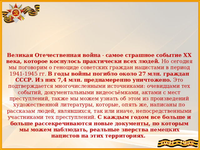   Великая Отечественная война - самое страшное событие ХХ века, которое коснулось практически всех людей. Но сегодня мы поговорим о геноциде советских граждан нацистами в период 1941-1945 гг. В годы войны погибло около 27 млн. граждан СССР. Из них 7,4 млн. преднамеренно уничтожено. Это подтверждается многочисленными источниками: очевидцами тех событий, документальными видеосъёмками, актами с мест преступлений, также мы можем узнать об этом из произведений художественной литературы, которые, опять же, написаны по рассказам людей, являвшихся, так или иначе, непосредственными участниками тех преступлений. С каждым годом все больше и больше рассекречиваются новые документы, по которым мы можем наблюдать, реальные зверства немецких нацистов на этих территориях. 