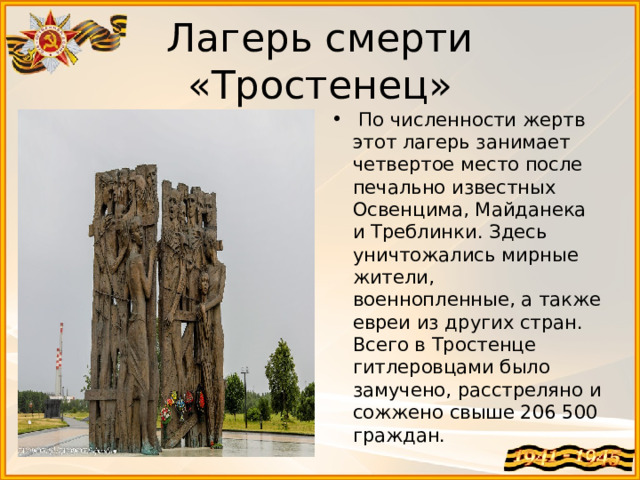 Лагерь смерти «Тростенец»   По численности жертв этот лагерь занимает четвертое место после печально известных Освенцима, Майданека и Треблинки. Здесь уничтожались мирные жители, военнопленные, а также евреи из других стран. Всего в Тростенце гитлеровцами было замучено, расстреляно и сожжено свыше 206 500 граждан. 