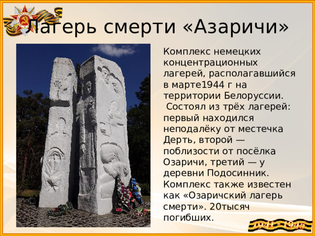 Лагерь смерти «Азаричи» Комплекс немецких концентрационных лагерей, располагавшийся в марте1944 г на территории Белоруссии.  Состоял из трёх лагерей: первый находился неподалёку от местечка Дерть, второй — поблизости от посёлка Озаричи, третий — у деревни Подосинник. Комплекс также известен как «Озаричский лагерь смерти». 20тысяч погибших.  