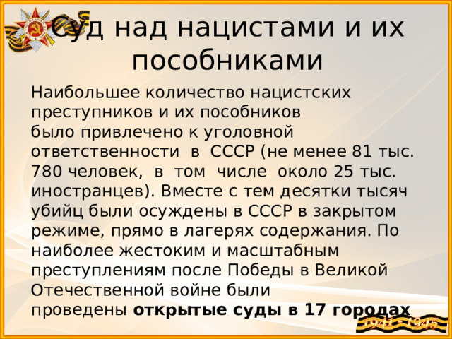 Суд над нацистами и их пособниками  Наибольшее количество нацистских преступников и их пособников было привлечено к уголовной  ответственности  в  СССР (не менее 81 тыс. 780 человек,  в  том  числе  около 25 тыс. иностранцев). Вместе с тем десятки тысяч убийц были осуждены в СССР в закрытом режиме, прямо в лагерях содержания. По наиболее жестоким и масштабным преступлениям после Победы в Великой Отечественной войне были проведены  открытые суды в 17 городах   