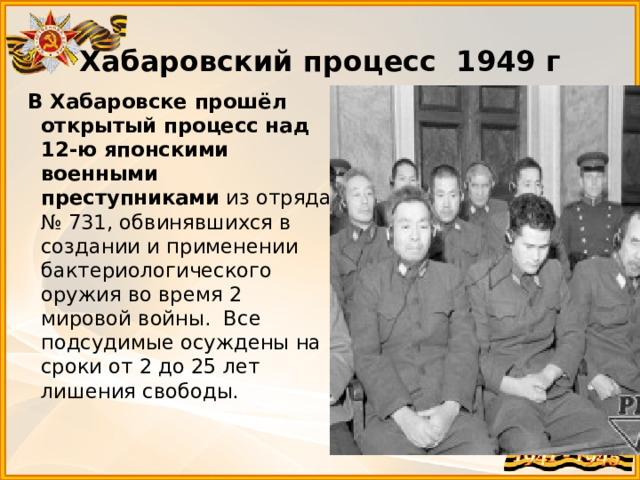 Хабаровский процесс 1949 г   В Хабаровске прошёл открытый процесс над 12-ю японскими военными преступниками  из отряда № 731, обвинявшихся в создании и применении бактериологического оружия во время 2 мировой войны. Все подсудимые осуждены на сроки от 2 до 25 лет лишения свободы. 