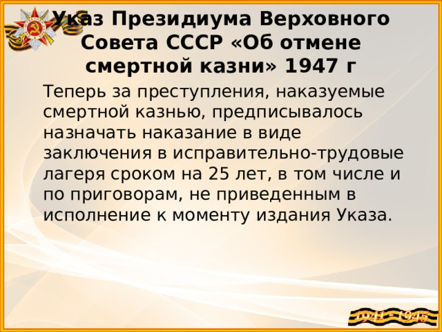 Указ Президиума Верховного Совета СССР «Об отмене смертной казни» 1947 г  Теперь за преступления, наказуемые смертной казнью, предписывалось назначать наказание в виде заключения в исправительно-трудовые лагеря сроком на 25 лет, в том числе и по приговорам, не приведенным в исполнение к моменту издания Указа. 