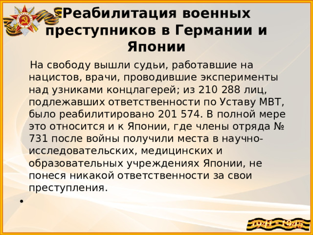 Реабилитация военных преступников в Германии и Японии  На свободу вышли судьи, работавшие на нацистов, врачи, проводившие эксперименты над узниками концлагерей; из 210 288 лиц, подлежавших ответственности по Уставу МВТ, было реабилитировано 201 574. В полной мере это относится и к Японии, где члены отряда № 731 после войны получили места в научно-исследовательских, медицинских и образовательных учреждениях Японии, не понеся никакой ответственности за свои преступления.    