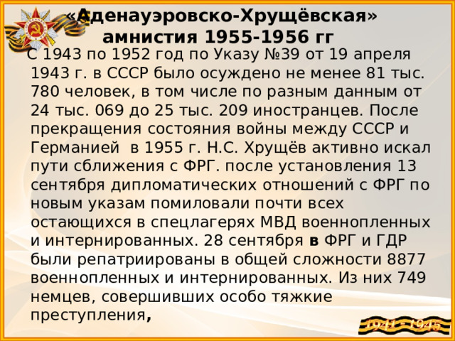 «Аденауэровско-Хрущёвская» амнистия 1955-1956 гг  С 1943 по 1952 год по Указу №39 от 19 апреля 1943 г. в СССР было осуждено не менее 81 тыс. 780 человек, в том числе по разным данным от 24 тыс. 069 до 25 тыс. 209 иностранцев. После прекращения состояния войны между СССР и Германией в 1955 г. Н.С. Хрущёв активно искал пути сближения с ФРГ. после установления 13 сентября дипломатических отношений с ФРГ по новым указам помиловали почти всех остающихся в спецлагерях МВД военнопленных и интернированных. 28 сентября  в ФРГ и ГДР были репатриированы в общей сложности 8877 военнопленных и интернированных. Из них 749 немцев, совершивших особо тяжкие преступления ,   