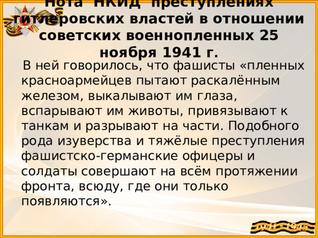 Нота НКИД преступлениях гитлеровских властей в отношении советских военнопленных 25 ноября 1941 г .    В ней говорилось, что фашисты «пленных красноармейцев пытают раскалённым железом, выкалывают им глаза, вспарывают им животы, привязывают к танкам и разрывают на части. Подобного рода изуверства и тяжёлые преступления фашистско-германские офицеры и солдаты совершают на всём протяжении фронта, всюду, где они только появляются».  