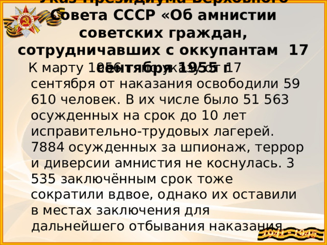 Указ Президиума Верховного Совета СССР «Об амнистии советских граждан, сотрудничавших с оккупантам 17 сентября 1955 г  К марту 1956 г. по указу от 17 сентября от наказания освободили 59 610 человек. В их числе было 51 563 осужденных на срок до 10 лет исправительно-трудовых лагерей. 7884 осужденных за шпионаж, террор и диверсии амнистия не коснулась. 3 535 заключённым срок тоже сократили вдвое, однако их оставили в местах заключения для дальнейшего отбывания наказания.  