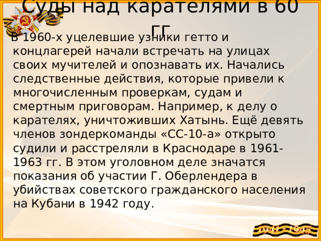 Суды над карателями в 60 гг  В 1960-х уцелевшие узники гетто и концлагерей начали встречать на улицах своих мучителей и опознавать их. Начались следственные действия, которые привели к многочисленным проверкам, судам и смертным приговорам. Например, к делу о карателях, уничтоживших Хатынь. Ещё девять членов зондеркоманды «СС-10-а» открыто судили и расстреляли в Краснодаре в 1961-1963 гг. В этом уголовном деле значатся показания об участии Г. Оберлендера в убийствах советского гражданского населения на Кубани в 1942 году. 
