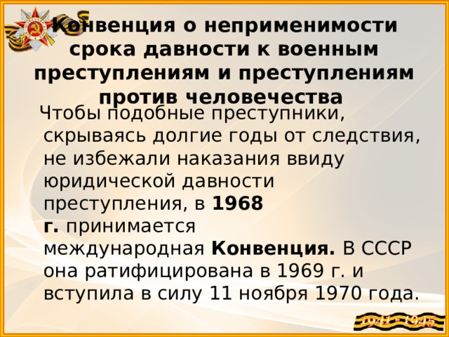Конвенция о неприменимости срока давности к военным преступлениям и преступлениям против человечества  Чтобы подобные преступники, скрываясь долгие годы от следствия, не избежали наказания ввиду юридической давности преступления, в  1968 г.  принимается международная  Конвенция. В СССР она ратифицирована в 1969 г. и вступила в силу 11 ноября 1970 года. 