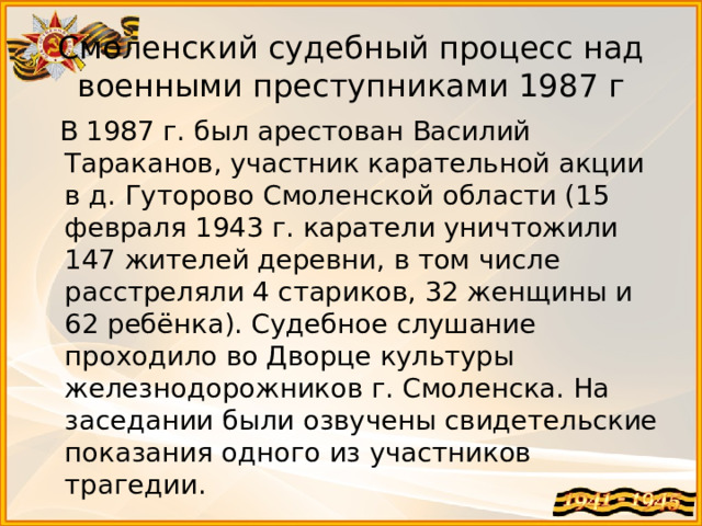 Смоленский судебный процесс над военными преступниками 1987 г  В 1987 г. был арестован Василий Тараканов, участник карательной акции в д. Гуторово Смоленской области (15 февраля 1943 г. каратели уничтожили 147 жителей деревни, в том числе расстреляли 4 стариков, 32 женщины и 62 ребёнка). Судебное слушание проходило во Дворце культуры железнодорожников г. Смоленска. На заседании были озвучены свидетельские показания одного из участников трагедии. 