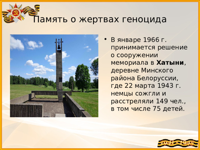 Память о жертвах геноцида В январе 1966 г. принимается решение о сооружении мемориала в  Хатыни , деревне Минского района Белоруссии, где 22 марта 1943 г. немцы сожгли и расстреляли 149 чел., в том числе 75 детей. 