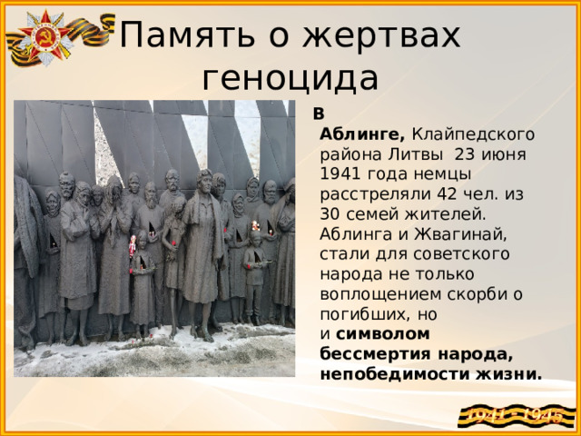 Память о жертвах геноцида  В Аблинге,  Клайпедского района Литвы 23 июня 1941 года немцы расстреляли 42 чел. из 30 семей жителей. Аблинга и Жвагинай, стали для советского народа не только воплощением скорби о погибших, но и  символом бессмертия народа, непобедимости жизни. 