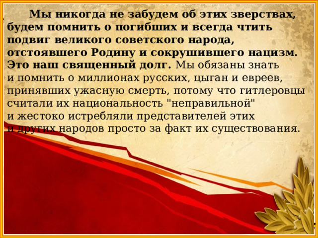  Мы никогда не забудем об этих зверствах, будем помнить о погибших и всегда чтить подвиг великого советского народа, отстоявшего Родину и сокрушившего нацизм. Это наш священный долг. Мы обязаны знать и помнить о миллионах русских, цыган и евреев, принявших ужасную смерть, потому что гитлеровцы считали их национальность 