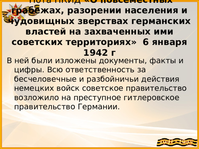   Нота НКИД  «О повсеместных грабежах, разорении населения и чудовищных зверствах германских властей на захваченных ими советских территориях» 6 января 1942 г В ней были изложены документы, факты и цифры. Всю ответственность за бесчеловечные и разбойничьи действия немецких войск советское правительство возложило на преступное гитлеровское правительство Германии.  
