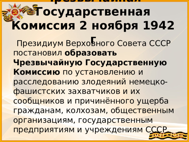 Чрезвычайная Государственная Комиссия 2 ноября 1942 г  Президиум Верховного Совета СССР постановил  образовать Чрезвычайную Государственную Комиссию  по установлению и расследованию злодеяний немецко-фашистских захватчиков и их сообщников и причинённого ущерба гражданам, колхозам, общественным организациям, государственным предприятиям и учреждениям СССР.  