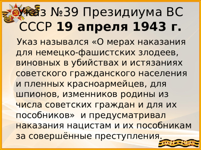 Указ №39 Президиума ВС СССР 19 апреля 1943 г.  Указ назывался «О мерах наказания для немецко-фашистских злодеев, виновных в убийствах и истязаниях советского гражданского населения и пленных красноармейцев, для шпионов, изменников родины из числа советских граждан и для их пособников» и предусматривал наказания нацистам и их пособникам за совершённые преступления. 